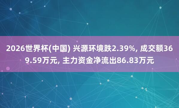 2026世界杯(中國(guó)) 興源環(huán)境跌2.39%, 成交額369.59萬(wàn)元, 主力資金凈流出86.83萬(wàn)元