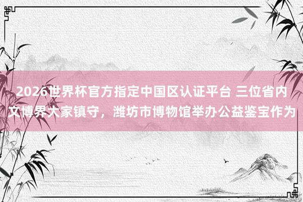 2026世界杯官方指定中國區(qū)認證平臺 三位省內(nèi)文博界大家鎮(zhèn)守，濰坊市博物館舉辦公益鑒寶作為
