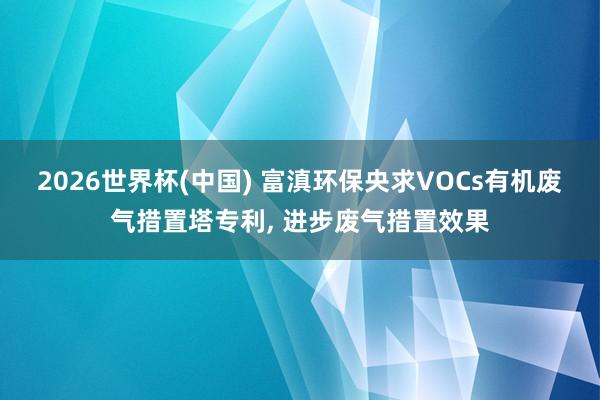 2026世界杯(中國) 富滇環(huán)保央求VOCs有機廢氣措置塔專利, 進步廢氣措置效果