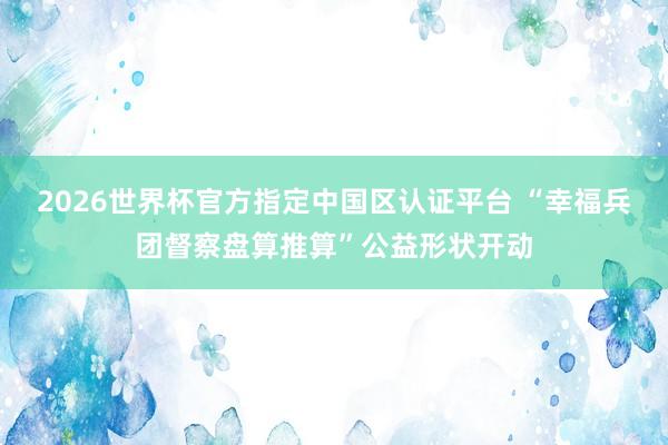 2026世界杯官方指定中國區認證平臺 “幸福兵團督察盤算推算”公益形狀開動