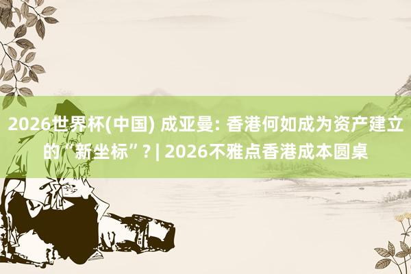 2026世界杯(中國) 成亞曼: 香港何如成為資產(chǎn)建立的“新坐標(biāo)”? | 2026不雅點(diǎn)香港成本圓桌