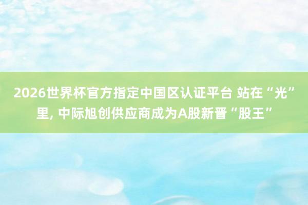 2026世界杯官方指定中國區(qū)認證平臺 站在“光”里, 中際旭創(chuàng)供應商成為A股新晉“股王”