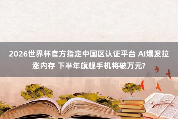 2026世界杯官方指定中國區(qū)認證平臺 AI爆發(fā)拉漲內(nèi)存 下半年旗艦手機將破萬元?