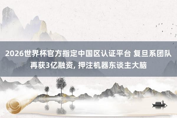2026世界杯官方指定中國區(qū)認(rèn)證平臺(tái) 復(fù)旦系團(tuán)隊(duì)再獲3億融資, 押注機(jī)器東談主大腦