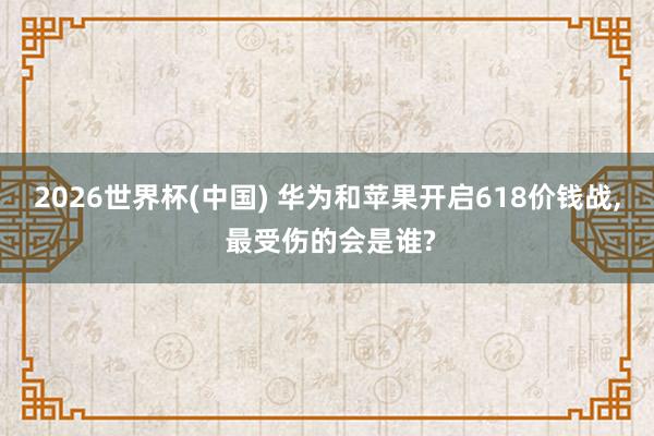 2026世界杯(中國) 華為和蘋果開啟618價錢戰, 最受傷的會是誰?