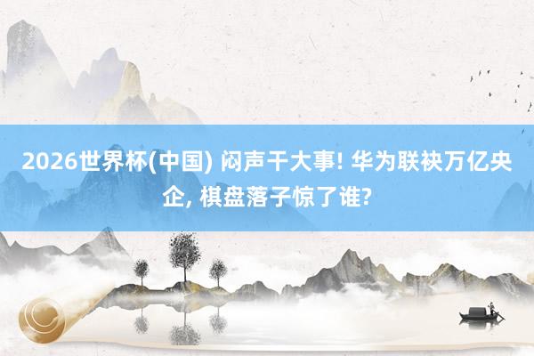 2026世界杯(中國) 悶聲干大事! 華為聯(lián)袂萬億央企, 棋盤落子驚了誰?