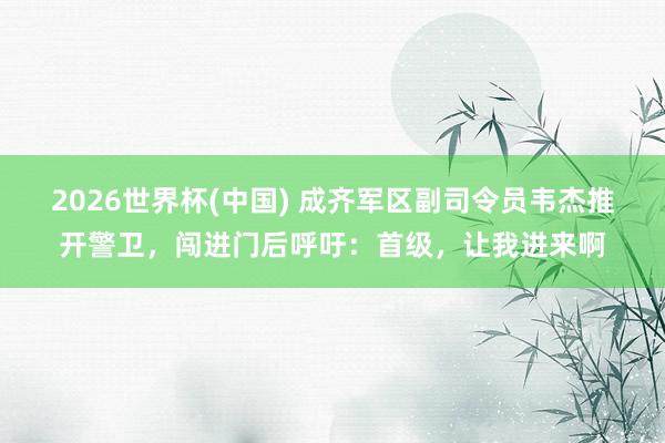 2026世界杯(中國(guó)) 成齊軍區(qū)副司令員韋杰推開(kāi)警衛(wèi)，闖進(jìn)門(mén)后呼吁：首級(jí)，讓我進(jìn)來(lái)啊