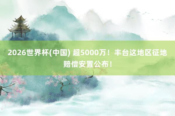 2026世界杯(中國) 超5000萬！豐臺這地區(qū)征地賠償安置公布！
