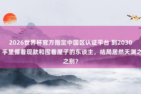 2026世界杯官方指定中國區(qū)認證平臺 到2030年，手里攥著現(xiàn)款和囤著屋子的東談主，結(jié)局居然天淵之別？