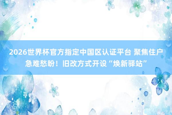 2026世界杯官方指定中國區(qū)認(rèn)證平臺(tái) 聚焦住戶急難愁盼！舊改方式開設(shè)“煥新驛站”