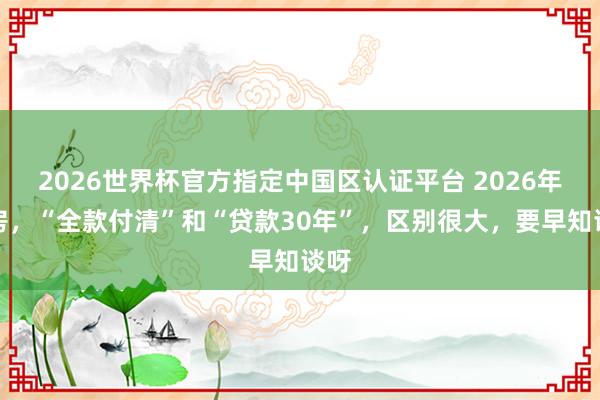 2026世界杯官方指定中國(guó)區(qū)認(rèn)證平臺(tái) 2026年買(mǎi)房，“全款付清”和“貸款30年”，區(qū)別很大，要早知談呀