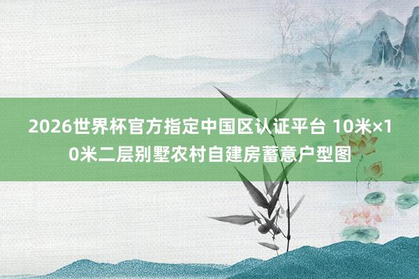 2026世界杯官方指定中國(guó)區(qū)認(rèn)證平臺(tái) 10米×10米二層別墅農(nóng)村自建房蓄意戶型圖