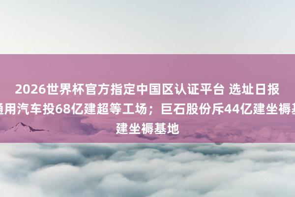 2026世界杯官方指定中國區(qū)認(rèn)證平臺 選址日報(bào)：通用汽車投68億建超等工場；巨石股份斥44億建坐褥基地