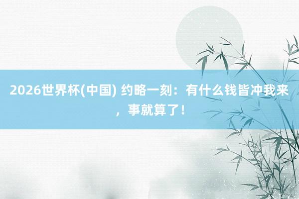 2026世界杯(中國) 約略一刻：有什么錢皆沖我來，事就算了！