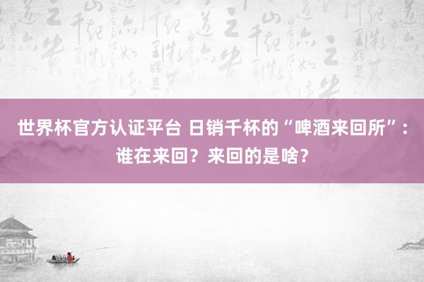 世界杯官方認證平臺 日銷千杯的“啤酒來回所”：誰在來回？來回的是啥？