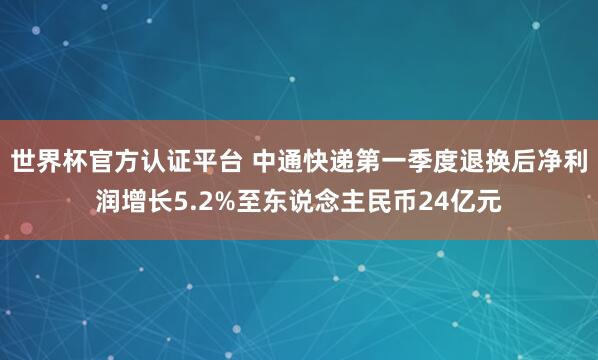 世界杯官方認(rèn)證平臺(tái) 中通快遞第一季度退換后凈利潤(rùn)增長(zhǎng)5.2%至東說念主民幣24億元