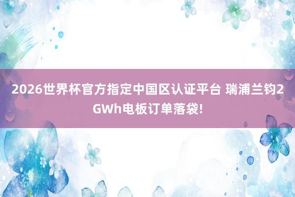 2026世界杯官方指定中國區(qū)認(rèn)證平臺(tái) 瑞浦蘭鈞2GWh電板訂單落袋!