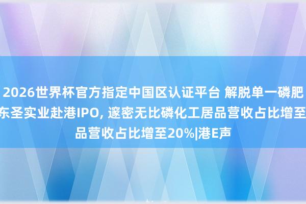2026世界杯官方指定中國區(qū)認證平臺 解脫單一磷肥居品依賴! 東圣實業(yè)赴港IPO, 邃密無比磷化工居品營收占比增至20%|港E聲