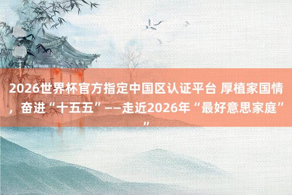 2026世界杯官方指定中國區認證平臺 厚植家國情，奮進“十五五”——走近2026年“最好意思家庭”