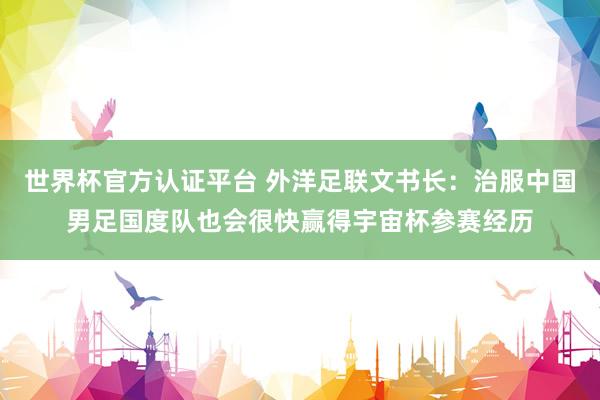 世界杯官方認(rèn)證平臺 外洋足聯(lián)文書長：治服中國男足國度隊(duì)也會很快贏得宇宙杯參賽經(jīng)歷