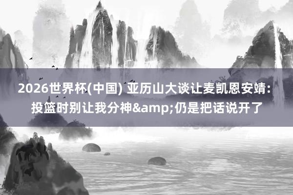 2026世界杯(中國) 亞歷山大談讓麥凱恩安靖: 投籃時(shí)別讓我分神&仍是把話說開了