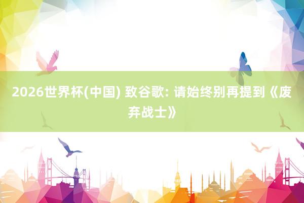 2026世界杯(中國) 致谷歌: 請始終別再提到《廢棄戰(zhàn)士》