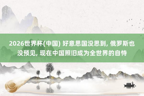 2026世界杯(中國) 好意思國沒思到, 俄羅斯也沒預見, 現在中國照舊成為全世界的自恃