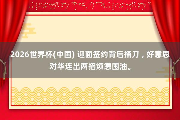 2026世界杯(中國) 迎面簽約背后捅刀 , 好意思對華連出兩招煩懣囤油。
