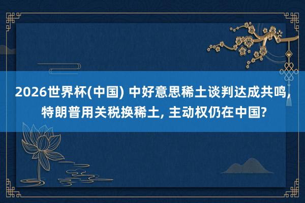 2026世界杯(中國) 中好意思稀土談判達成共鳴, 特朗普用關稅換稀土, 主動權仍在中國?