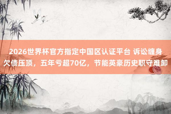 2026世界杯官方指定中國區認證平臺 訴訟纏身欠債壓頂，五年虧超70億，節能英豪歷史職守難卸