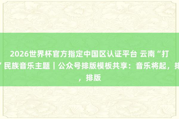 2026世界杯官方指定中國區(qū)認(rèn)證平臺 云南“打跳”民族音樂主題｜公眾號排版模板共享：音樂將起，排版