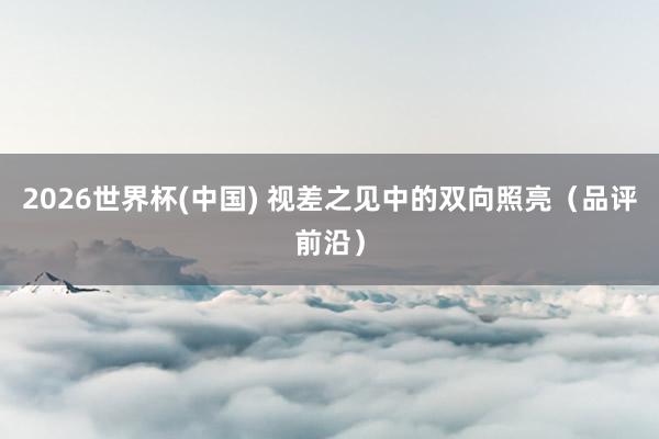 2026世界杯(中國) 視差之見中的雙向照亮（品評前沿）