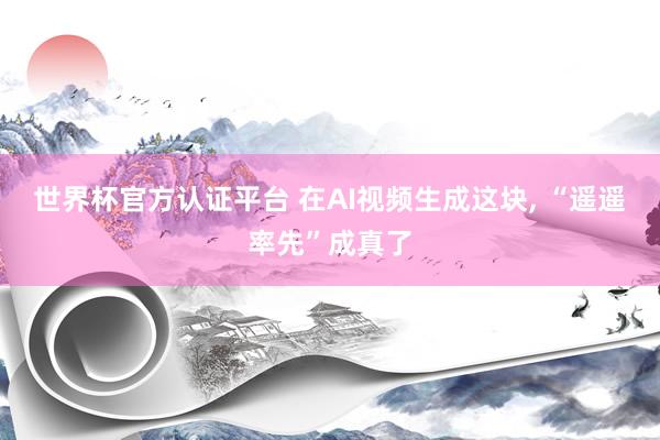 世界杯官方認證平臺 在AI視頻生成這塊, “遙遙率先”成真了