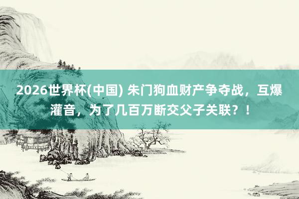 2026世界杯(中國) 朱門狗血財產(chǎn)爭奪戰(zhàn)，互爆灌音，為了幾百萬斷交父子關(guān)聯(lián)？！
