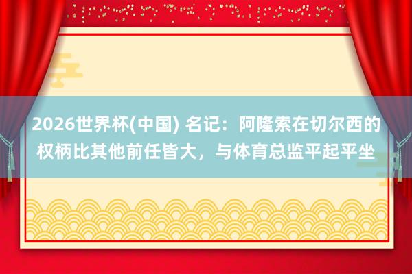 2026世界杯(中國) 名記：阿隆索在切爾西的權柄比其他前任皆大，與體育總監平起平坐