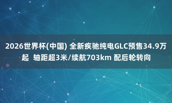 2026世界杯(中國) 全新疾馳純電GLC預售34.9萬起  軸距超3米/續航703km 配后輪轉向