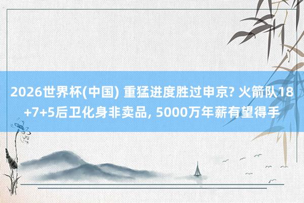 2026世界杯(中國) 重猛進度勝過申京? 火箭隊18+7+5后衛化身非賣品, 5000萬年薪有望得手