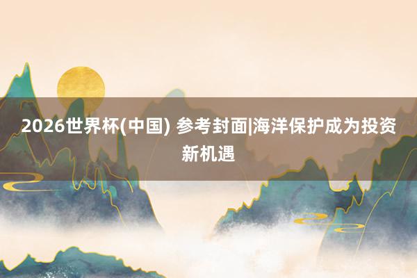 2026世界杯(中國) 參考封面|海洋保護成為投資新機遇
