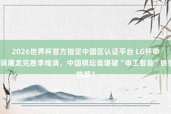 2026世界杯官方指定中國區認證平臺 LG杯申真谞屠龍完勝李維清，中國棋壇誰堪破“申工智能”鐵壁？