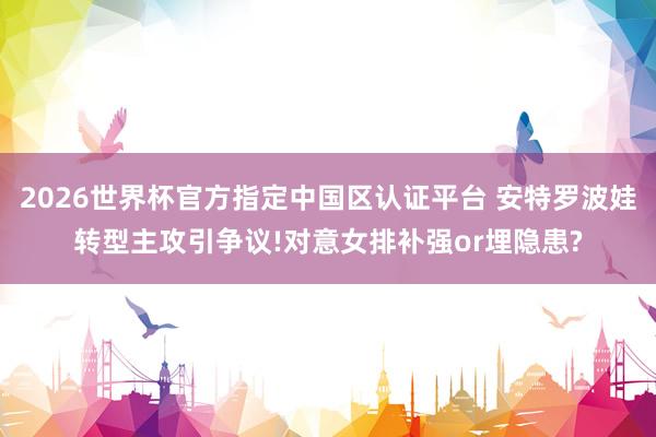 2026世界杯官方指定中國區認證平臺 安特羅波娃轉型主攻引爭議!對意女排補強or埋隱患?