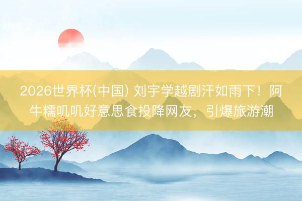 2026世界杯(中國(guó)) 劉宇學(xué)越劇汗如雨下！阿牛糯嘰嘰好意思食投降網(wǎng)友，引爆旅游潮