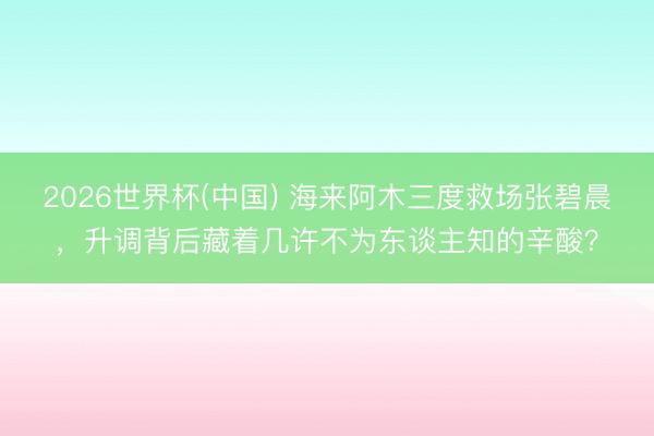 2026世界杯(中國) 海來阿木三度救場(chǎng)張碧晨，升調(diào)背后藏著幾許不為東談主知的辛酸？